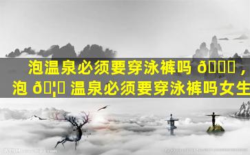 泡温泉必须要穿泳裤吗 🐛 ,泡 🦍 温泉必须要穿泳裤吗女生